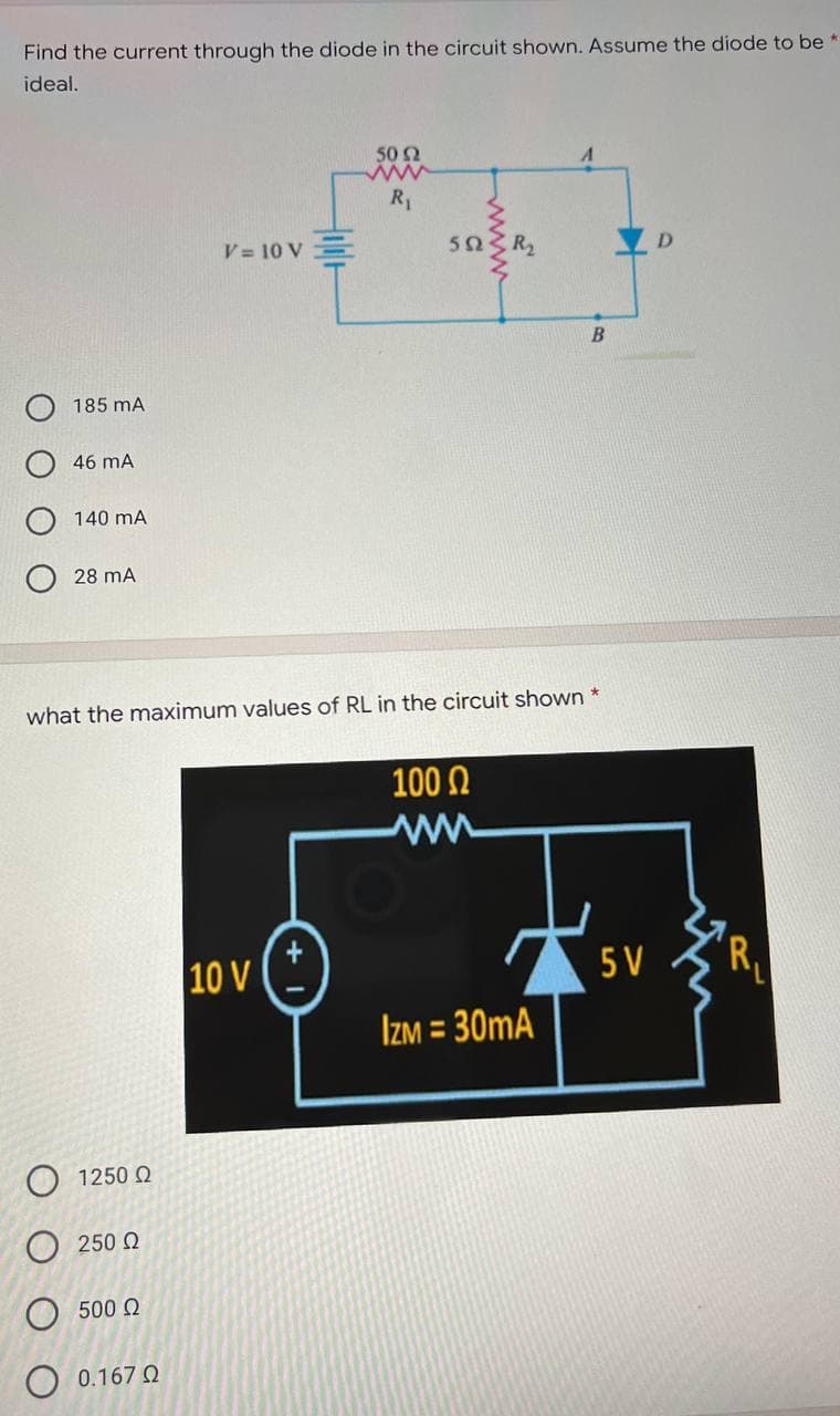 Find the current through the diode in the circuit shown. Assume the diode to be *
ideal.
50 Ω
www
R₁
V = 10 V
Ο 1250 Ω
Ο 250 Ω
500 Ω
O 0.167 0
wwww
B
185 mA
46 mA
140 mA
28 MA
what the maximum values of RL in the circuit shown *
100 Ω
ww
10 V
5V
IZM = 30mA
+
5023 R₂