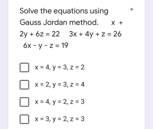 Solve the equations using
Gauss Jordan method.
X +
2y + 6z = 22 3x + 4y + z = 26
6x - y -z = 19
x = 4, y = 3, z = 2
x = 2, y = 3, z = 4
x = 4, y = 2, z = 3
x = 3, y = 2, z = 3
*