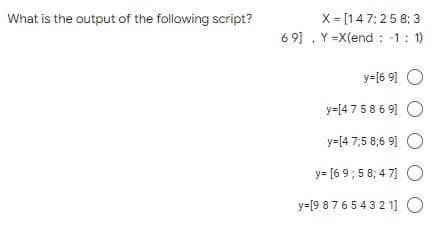 What is the output of the following script?
X= [147:25 8:3
69] Y=X(end : -1 : 1)
y=[69] O
y=[475869]
y=[4 7;58;69] O
y=[69;58;47]
y=[9 8 7 6 5 4 3 2 1] O