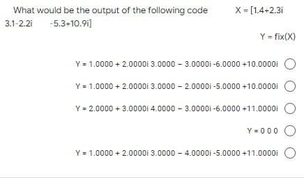 What would be the output of the following code
3.1-2.21 -5.3+10.91]
X = [1.4+2.3i
Y = fix(X)
Y = 1.0000 + 2.0000i 3.0000 - 3.00001-6.0000 +10.0000i
Y = 1.0000+ 2.0000i
Y = 2.0000 + 3.0000i 4.0000 - 3.00001 -6.0000 +11.0000i
Y=000 O
3.0000-2.00001-5.0000+10.0000i
Y = 1.0000+ 2.0000i 3.0000-4.0000i -5.0000 +11.0000i