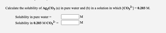 Calculate the solubility of Ag,CO3 (a) in pure water and (b) in a solution in which [CO,]= 0.203 M.
Solubility in pure water =
M
Solubility in 0.203 M CO,2- =
M
