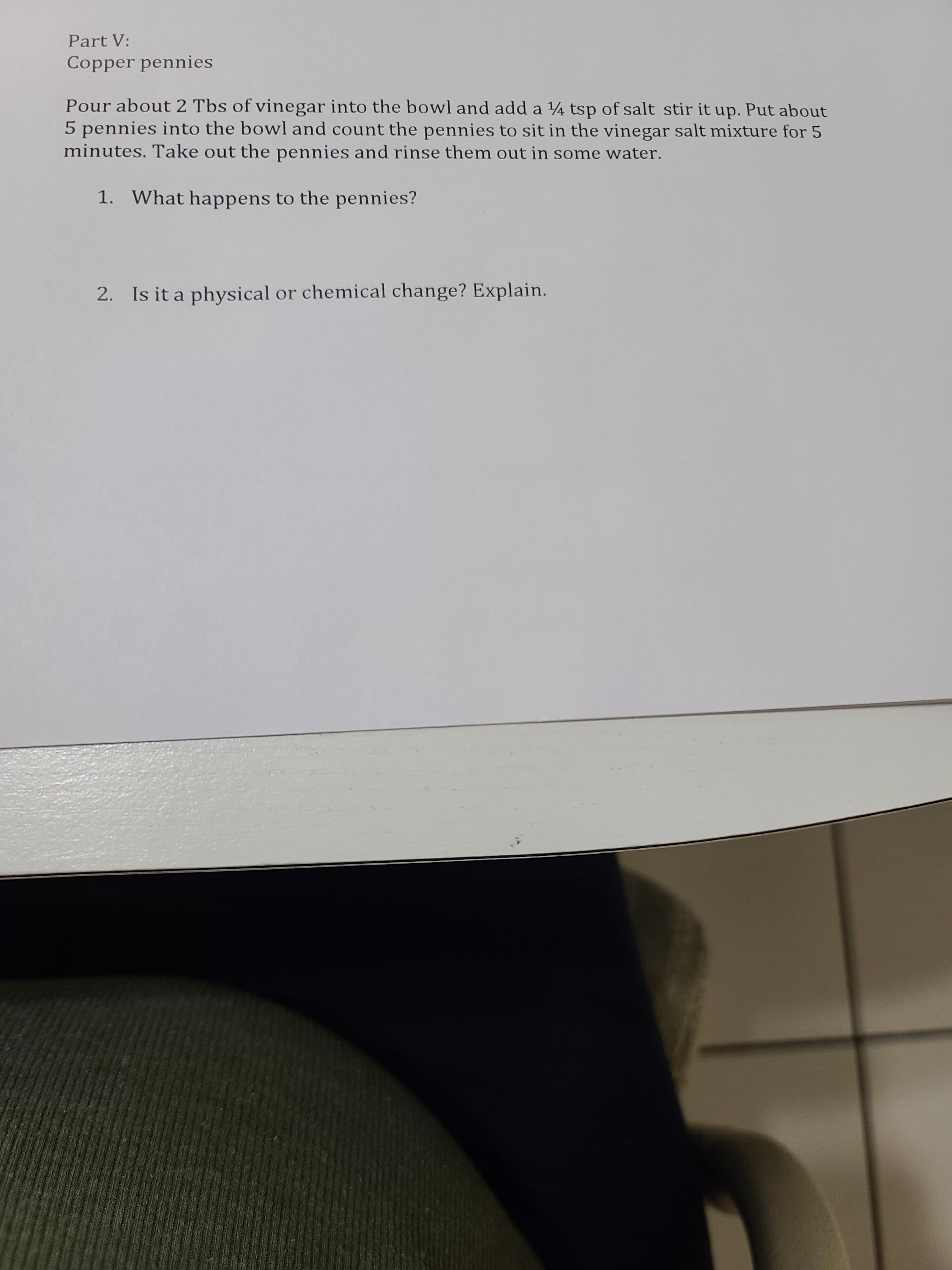 Copper pennies
Pour about 2 Tbs of vinegar into the bowl and add a 4 tsp of salt stir it up. Put about
5 pennies into the bowl and count the pennies to sit in the vinegar salt mixture for 5
minutes. Take out the pennies and rinse them out in some water.
1. What happens to the pennies?
2. Is it a physical or chemical change? Explain.
