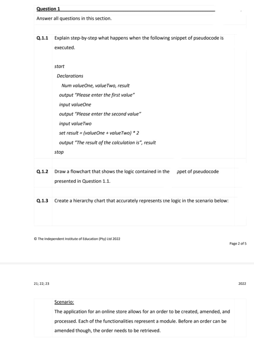 Question 1
Answer all questions in this section.
Q.1.1 Explain step-by-step what happens when the following snippet of pseudocode is
executed.
start
Declarations
Num valueOne, value Two, result
output "Please enter the first value"
input valueOne
output "Please enter the second value"
input valueTwo
set result = (valueOne + valueTwo) * 2
output "The result of the calculation is", result
stop
Draw a flowchart that shows the logic contained in the ppet of pseudocode
presented in Question 1.1.
Create a hierarchy chart that accurately represents the logic in the scenario below:
Page 2 of 5
2022
Scenario:
The application for an online store allows for an order to be created, amended, and
processed. Each of the functionalities represent a module. Before an order can be
amended though, the order needs to be retrieved.
Q.1.2
Q.1.3
Ⓒ The Independent Institute of Education (Pty) Ltd 2022
21; 22; 23