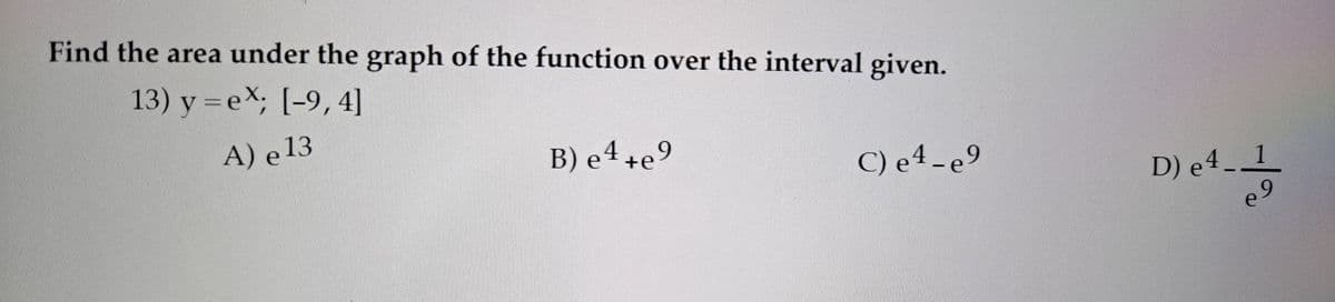 Find the area under the graph of the function over the interval given.
13) y =ex; [-9,4]
A) e 13
B) e 4 +e9
C) e4- e9
D) e 4
_ 1
e 9
