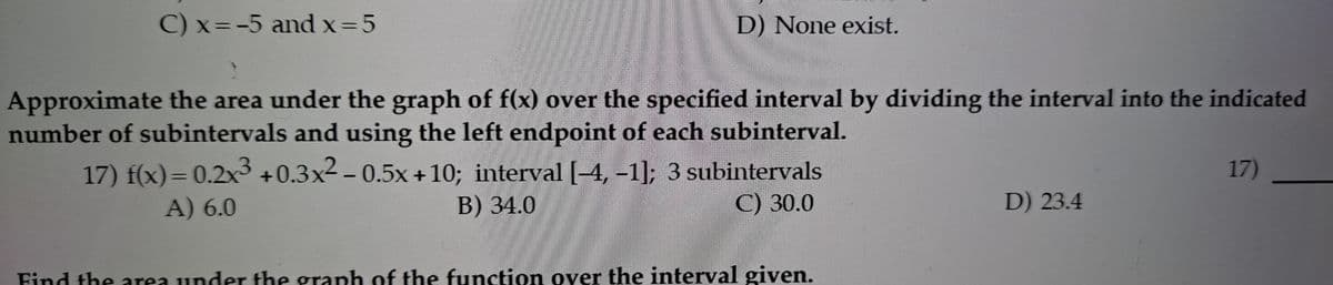 C) x=-5 and x=5
D) None exist.
Approximate the area under the graph of f(x) over the specified interval by dividing the interval into the indicated
number of subintervals and using the left endpoint of each subinterval.
17) f(x)= 0.2x3 +0.3x2 – 0.5x +10; interval [–4, –-1]; 3 subintervals
17)
%3D
A) 6.0
В) 34.0
C) 30.0
D) 23.4
Find the area under the graph of the function over the interval given.
