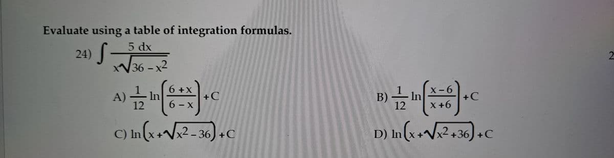 Evaluate using a table of integration formulas.
5 dx
24) ||
W36-x2
2.
A)
12
6+X
In
6- X
B)
X-6
In
X+6
+C
+C
12
C) In(x+Vx² - 36) +C
D) In(x+Vx² +36,) +C
