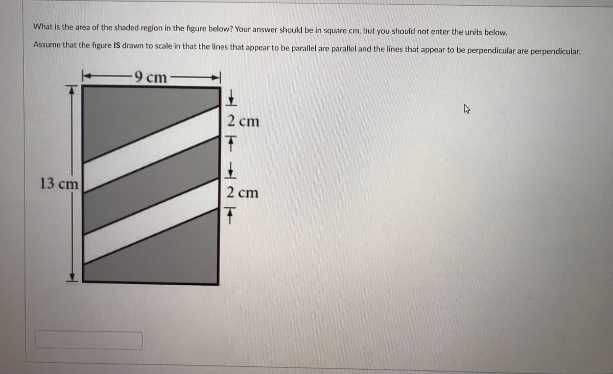 What is the area of the shaded region in the figure below? Your answer should be in square cm, but you should not enter the units below.
Assume that the figure IS drawn to scale in that the lines that appear to be parallel are parallel and the lines that appear to be perpendicular are perpendicular.
cm
2 cm
13 cm
2 cm
