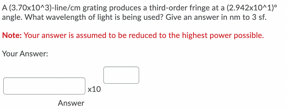 A (3.70x10^3)-line/cm grating produces a third-order fringe at a (2.942x10^1)°
angle. What wavelength of light is being used? Give an answer in nm to 3 sf.
Note: Your answer is assumed to be reduced to the highest power possible.
Your Answer:
x10
Answer
