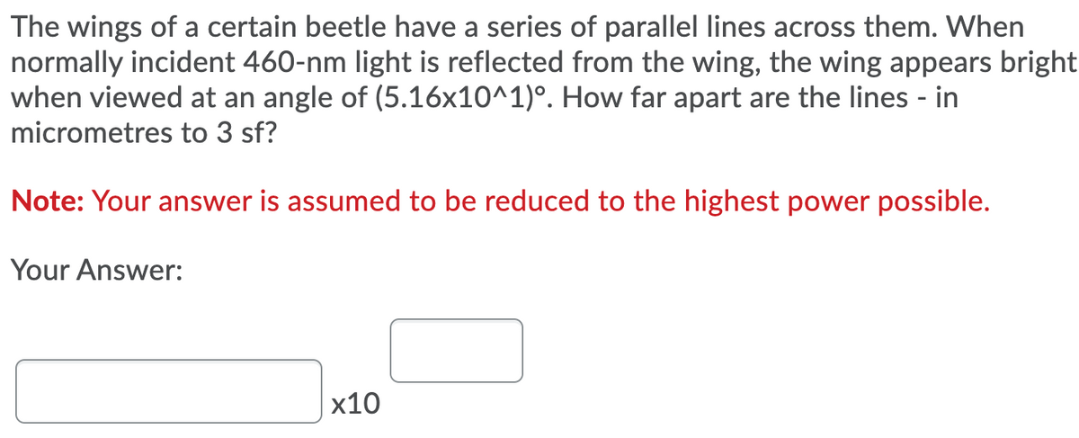 The wings of a certain beetle have a series of parallel lines across them. When
normally incident 460-nm light is reflected from the wing, the wing appears bright
when viewed at an angle of (5.16x10^1)°. How far apart are the lines - in
micrometres to 3 sf?
Note: Your answer is assumed to be reduced to the highest power possible.
Your Answer:
x10
