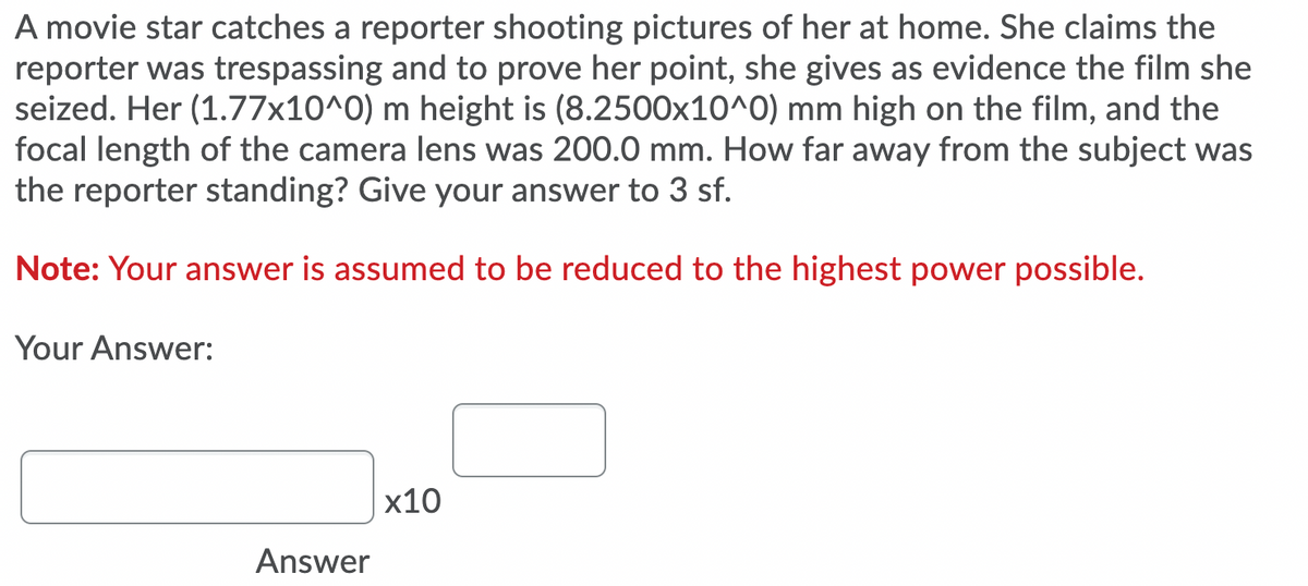 A movie star catches a reporter shooting pictures of her at home. She claims the
reporter was trespassing and to prove her point, she gives as evidence the film she
seized. Her (1.77x10^0) m height is (8.2500x10^0) mm high on the film, and the
focal length of the camera lens was 200.0 mm. How far away from the subject was
the reporter standing? Give your answer to 3 sf.
Note: Your answer is assumed to be reduced to the highest power possible.
Your Answer:
х10
Answer
