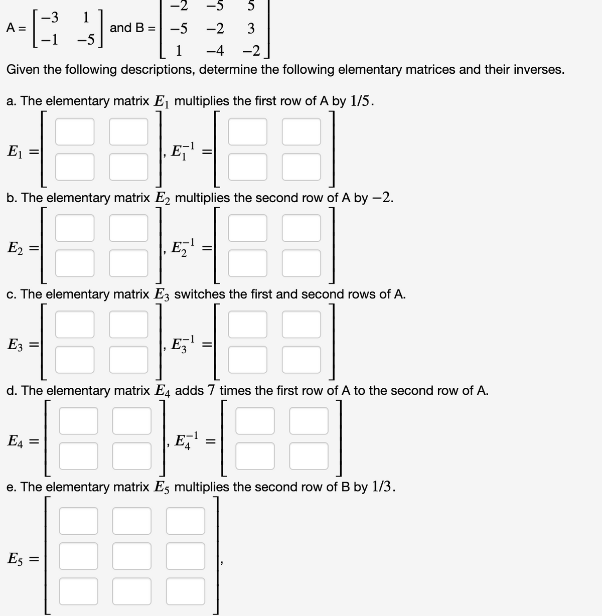 -2
5
-3
A =
-1
1
and B = -5
-5
-2
3
1
-4
-2
Given the following descriptions, determine the following elementary matrices and their inverses.
a. The elementary matrix Ej multiplies the first row of A by 1/5.
E1
b. The elementary matrix E2 multiplies the second row of A by -2.
E2
E,
c. The elementary matrix E3 switches the first and second rows of A.
E3
Ez
d. The elementary matrix E, adds 7 times the first row of A to the second row of A.
88
E4
E,'
e. The elementary matrix Es multiplies the second row of B by 1/3.
E5 :
