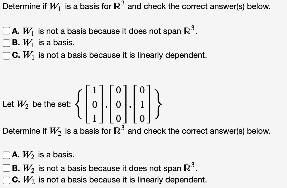 3
Determine if W, is a basis for R’ and check the correct answer(s) below.
OA. W, is not a basis because it does not span R'.
B. W, is a basis.
OC. W1 is not a basis because it is linearly dependent.
Let W, be the set:
3
Determine if W, is a basis for R' and check the correct answer(s) below.
OA. W2 is a basis.
23.
OC. W2 is not a basis because it is linearly dependent.
B. W, is not a basis because it does not span R
