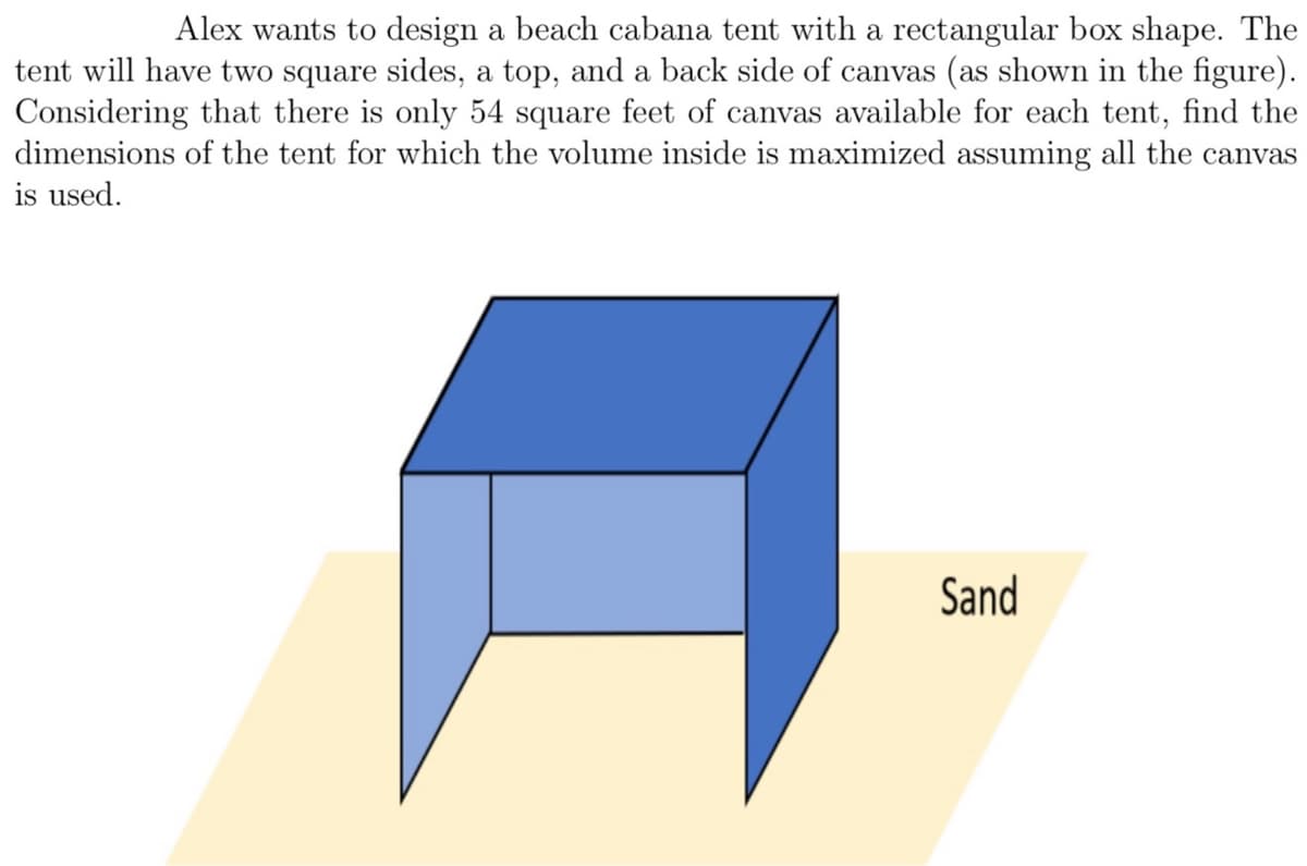 **Maximizing Beach Cabana Tent Volume with Given Canvas**

Alex wants to design a beach cabana tent with a rectangular box shape. The tent will have two square sides, a top, and a back side of canvas (as shown in the figure). Considering that there is only 54 square feet of canvas available for each tent, find the dimensions of the tent for which the volume inside is maximized assuming all the canvas is used.

*Diagram Explanation*
The diagram illustrates a rectangular box-shaped tent placed on sand. The tent has two square sides, one top, and one back side made of canvas. The open front and bottom of the tent are not covered in canvas. The objective is to determine the optimal dimensions of the tent that maximize the internal volume given the constraint of 54 square feet of canvas.