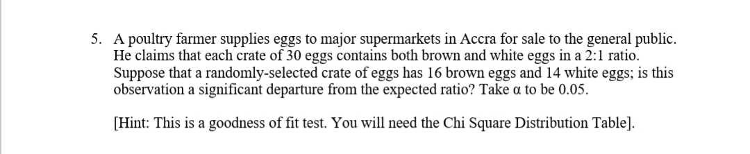 A poultry farmer supplies eggs to major supermarkets in Accra for sale to the general public.
He claims that each crate of 30 eggs contains both brown and white eggs in a 2:1 ratio.
Suppose that a randomly-selected crate of eggs has 16 brown eggs and 14 white eggs; is this
observation a significant departure from the expected ratio? Take a to be 0.05.
