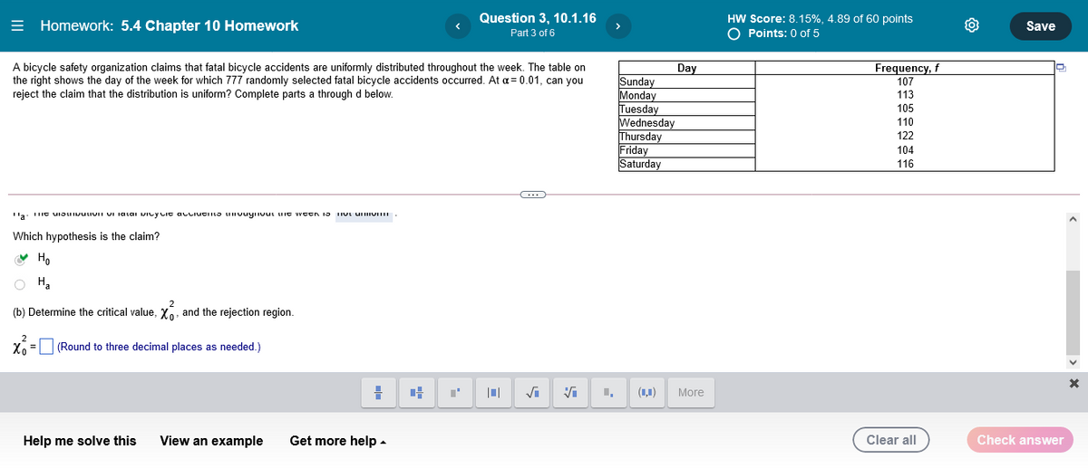 HW Score: 8.15%, 4.89 of 60 points
O Points: 0 of 5
Question 3, 10.1.16
= Homework: 5.4 Chapter 10 Homework
Save
Part 3 of 6
A bicycle safety organization claims that fatal bicycle accidents are uniformly distributed throughout the week. The table on
the right shows the day of the week for which 777 randomly selected fatal bicycle accidents occurred. At a= 0.01, can you
Frequency, f
Day
Sunday
Monday
Tuesday
Wednesday
Thursday
Friday
Saturday
107
reject the claim that the distribution is uniform? Complete parts a through d below.
113
105
110
122
104
116
Which hypothesis is the claim?
V Ho
(b) Determine the critical value, XO, and the rejection region.
(Round to three decimal places as needed.)
(1,1)
More
Help me solve this
View an example
Get more help -
Clear all
Check answer
