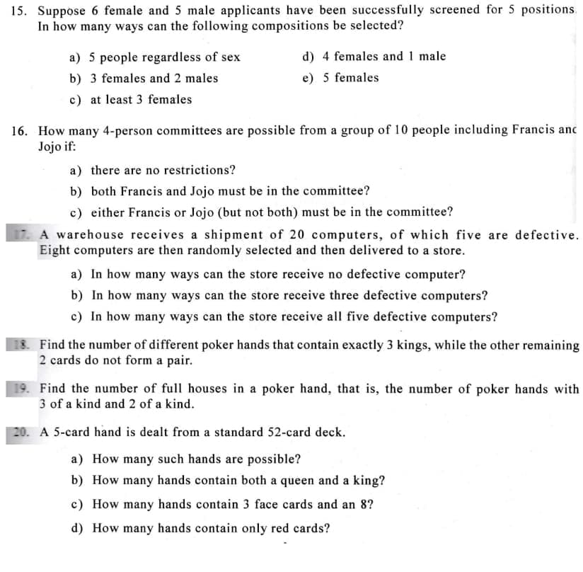 15. Suppose 6 female and 5 male applicants have been successfully screened for 5 positions.
In how many ways can the following compositions be selected?
a) 5 people regardless of sex
d) 4 females and 1 male
b) 3 females and 2 males
e) 5 females
c) at least 3 females
16. How many 4-person committees are possible from a group of 10 people including Francis anc
Jojo if:
a) there are no restrictions?
b) both Francis and Jojo must be in the committee?
c) either Francis or Jojo (but not both) must be in the committee?
A warehouse receives a shipment of 20 computers, of which five are defective.
Eight computers are then randomly selected and then delivered to a store.
a) In how many ways can the store receive no defective computer?
b) In how many ways can the store receive three defective computers?
c) In how many ways can the store receive all five defective computers?
18. Find the number of different poker hands that contain exactly 3 kings, while the other remaining
2 cards do not form a pair.
19. Find the number of full houses in a poker hand, that is, the number of poker hands with
3 of a kind and 2 of a kind.
20. A 5-card hand is dealt from a standard 52-card deck.
a) How many such hands are possible?
b) How many hands contain both a queen and a king?
c) How many hands contain 3 face cards and an 8?
d) How many hands contain only red cards?
