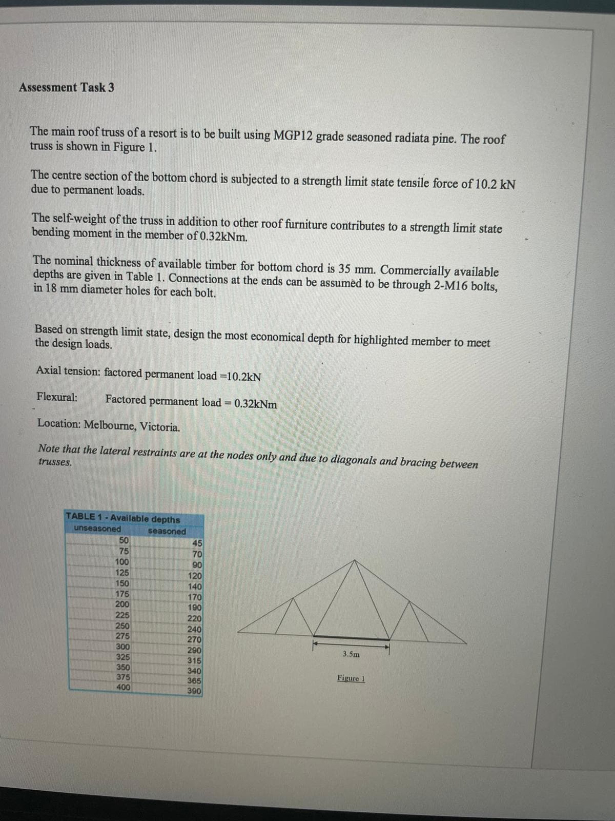 Assessment Task 3
The main roof truss of a resort is to be built using MGP12 grade seasoned radiata pine. The roof
truss is shown in Figure 1.
The centre section of the bottom chord is subjected to a strength limit state tensile force of 10.2 kN
due to permanent loads.
The self-weight of the truss in addition to other roof furniture contributes to a strength limit state
bending moment in the member of 0.32kNm.
The nominal thickness of available timber for bottom chord is 35 mm. Commercially available
depths are given in Table 1. Connections at the ends can be assumed to be through 2-M16 bolts,
in 18 mm diameter holes for each bolt.
Based on strength limit state, design the most economical depth for highlighted member to meet
the design loads.
Axial tension: factored permanent load =10.2kN
Flexural:
Factored permanent load = 0.32kNm
Location: Melbourne, Victoria.
Note that the lateral restraints are at the nodes only and due to diagonals and bracing between
trusses.
TABLE 1- Available depths
unseasoned
50
75
seasoned
45
70
90
120
140
170
190
220
240
270
290
315
340
365
390
100
125
150
175
200
225
250
275
300
325
3.5m
350
375
Figure 1
400
