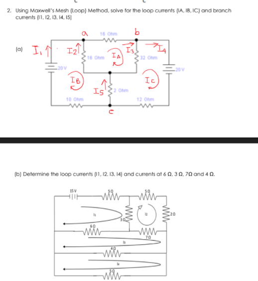 2. Using Maxwell's Mesh (Loop) Method, solve for the loop currents (IA, IB, IC) and branch
currents (11, 12, 13, 14, I15]
16 Ohm
(0) In
I3
16 Ohm IA
32 Ohm
20 V
20 V
IB
Ic
Is
Ohm
10 Ohm
12 Ohm
(b) Determine the loop currents (11, 12. 13. 14) and currents at 6 0, 3 0, 70 and 4 0.
70
wwy
