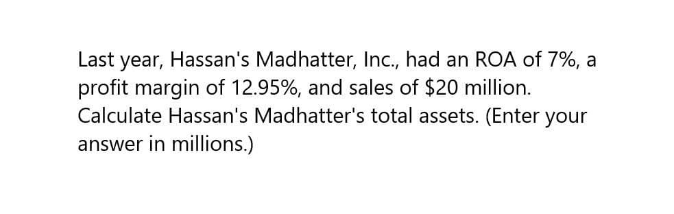 Last year, Hassan's Madhatter, Inc., had an ROA of 7%, a
profit margin of 12.95%, and sales of $20 million.
Calculate Hassan's Madhatter's total assets. (Enter your
answer in millions.)