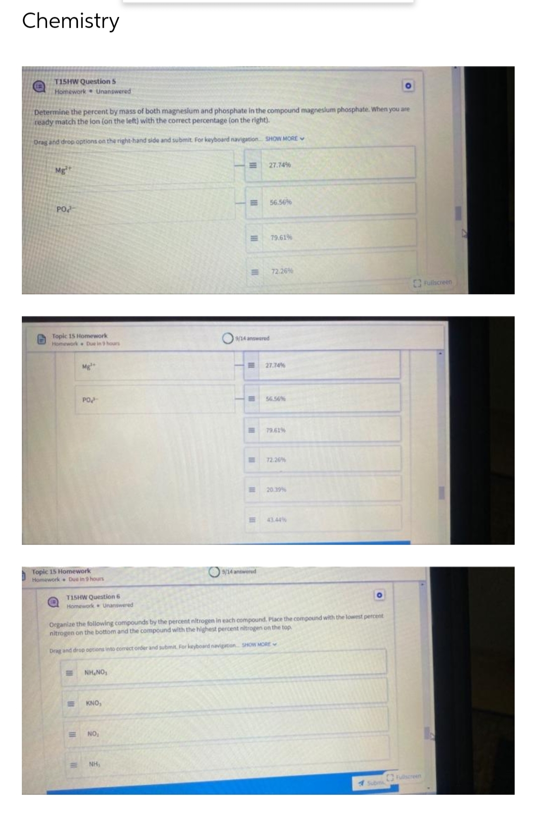 Chemistry
(1
T15HW Question 5
Homework Unanswered
O
Determine the percent by mass of both magnesium and phosphate in the compound magnesium phosphate. When you are
ready match the lon (on the left) with the correct percentage (on the right).
Drag and drop options on the right-hand side and submit. For keyboard navigation... SHOW MORE
27.74%
Mg²+
56.56%
PO
79.61%
72.26%
Topic 15 Homework
Homework Due in 9 hours
Mg
PO
Topic 15 Homework
Homework Due in 9 hours
E
E
NH₁
E
9/14 answered
9/14 answered
T15HW Question 6
Homework Unanswered
O
Organize the following compounds by the percent nitrogen in each compound. Place the compound with the lowest percent
nitrogen on the bottom and the compound with the highest percent nitrogen on the top.
Drag and drop options into correct order and submit. For keyboard navigation SHOW MORE
NHINGS
KNO,
NO₂
Fullscreen
Submi
27.74%
56.56%
= 79.61%
E
72.26%
20.39%
Fullscreen