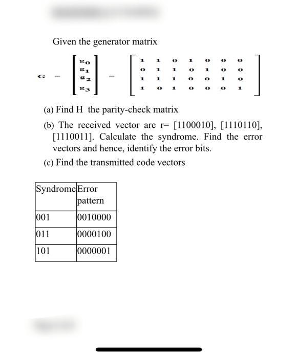 Given the generator matrix
1
1
0
0
Bo
21
0
1
1
1
3
1
0
1
O
#43
0
1
0
0
(a) Find H the parity-check matrix
(b) The received vector are r [1100010], [1110110],
[1110011]. Calculate the syndrome. Find the error
vectors and hence, identify the error bits.
(c) Find the transmitted code vectors
Syndrome Error
001
011
101
pattern
0010000
0000100
0000001
1
0
0