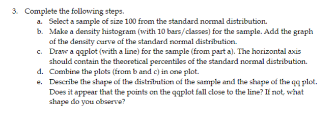 3. Complete the following steps.
a. Select a sample of size 100 from the standard normal distribution.
b. Make a density histogram (with 10 bars/classes) for the sample. Add the graph
of the density curve of the standard normal distribution.
c. Draw a qqplot (with a line) for the sample (from part a). The horizontal axis
should contain the theoretical percentiles of the standard normal distribution.
d. Combine the plots (from b and c) in one plot.
e.
Describe the shape of the distribution of the sample and the shape of the qq plot.
Does it appear that the points on the qqplot fall close to the line? If not, what
shape do you observe?