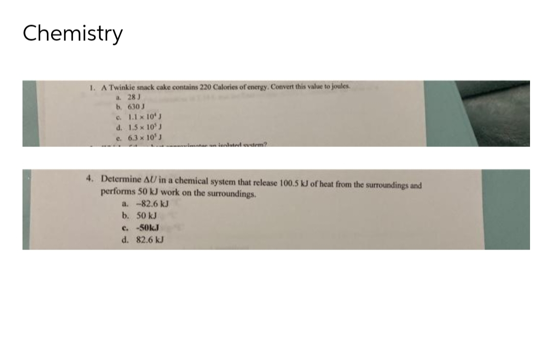 Chemistry
1. A Twinkie snack cake contains 220 Calories of energy. Convert this value to joules.
a. 28 J
b.
630 J
c.
1.1 x 10 J
d.
1.5 x 10 J
c. 6.3 x 10' J
isolated system?
4. Determine AU in a chemical system that release 100.5 kJ of heat from the surroundings and
performs 50 kJ work on the surroundings.
a. -82.6 kJ
b. 50 kJ
c. -50kJ
d.
82.6 kJ