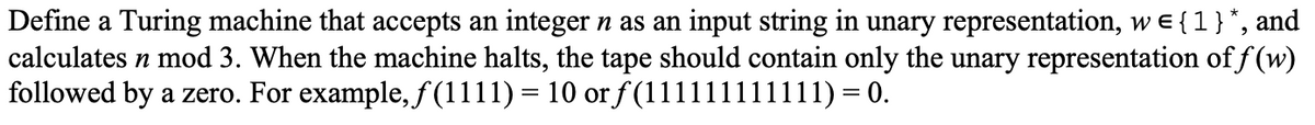 Define a Turing machine that accepts an integer n as an input string in unary representation, w = { 1 } *, and
calculates n mod 3. When the machine halts, the tape should contain only the unary representation of f(w)
followed by a zero. For example, ƒ(1111) = 10 or f(11111) 11111) = 0.