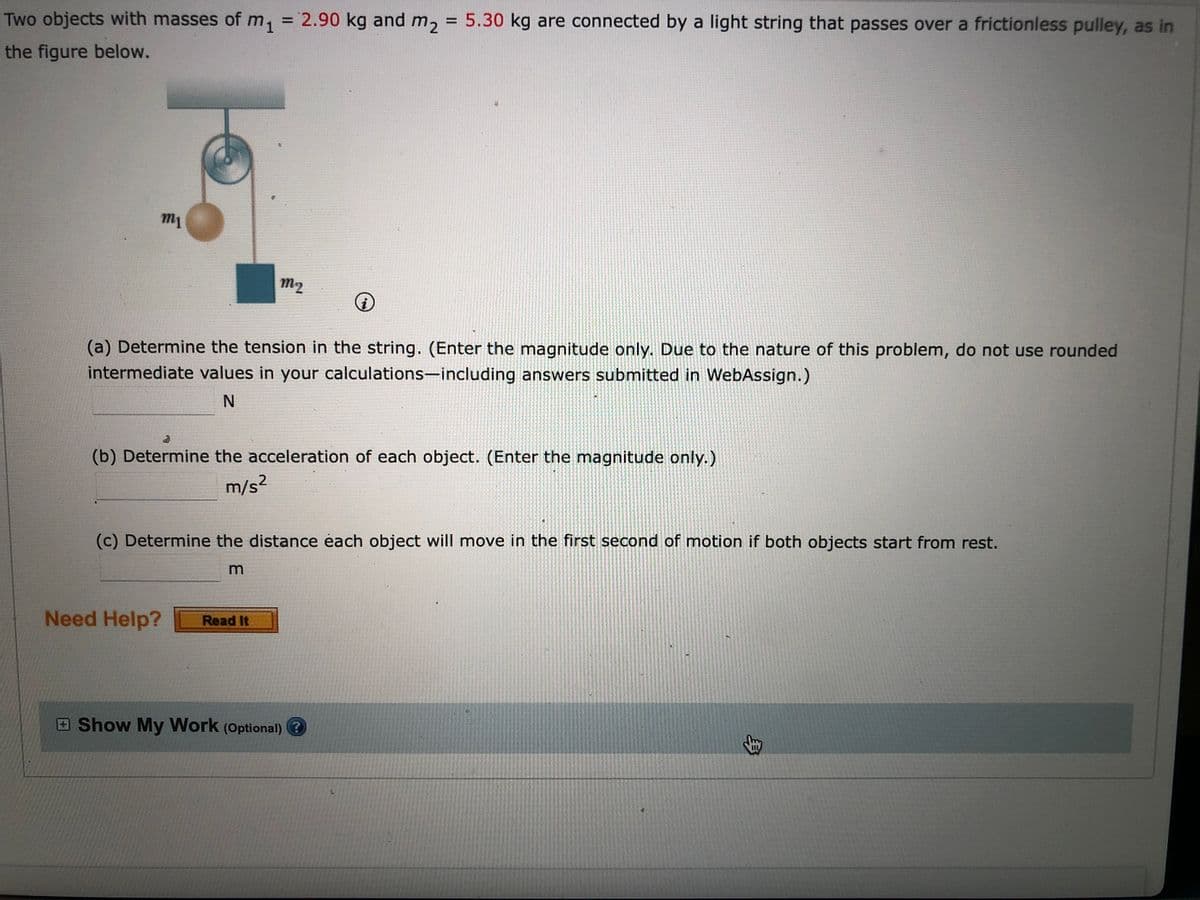 Two objects with masses of m, = 2.90 kg and m2
= 5.30 kg are connected by a light string that passes over a frictionless pulley, as in
%3D
the figure below.
m1
m2
(a) Determine the tension in the string. (Enter the magnitude only. Due to the nature of this problem, do not use rounded
intermediate values in your calculations-including answers submitted in WebAssign.)
(b) Determine the acceleration of each object. (Enter the magnitude only.)
m/s?
(c) Determine the distance éach object will move in the first second of motion if both objects start from rest.
m
Need Help?
Read It
Show My Work (Optional) ?
