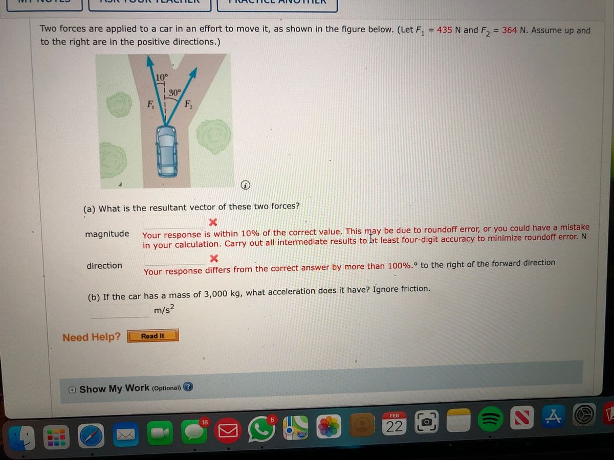 Two forces are applied to a car in an effort to move it, as shown in the figure below. (Let F, = 435 N and F, = 364 N. Assume up and
%3D
to the right are in the positive directions.)
%3D
10°
30°
F,
F2
(a) What is the resultant vector of these two forces?
magnitude
Your response is within 10% of the correct value. This may be due to roundoff error, or you could have a mistake
in your calculation. Carry out all intermediate results to at least four-digit accuracy to minimize roundoff error. N
direction
Your response differs from the correct answer by more than 100%.° to the right of the forward direction
(b) If the car has a mass of 3,000 kg, what acceleration does it have? Ignore friction.
m/s?
Need Help?
Read It
Show My Work (Optional) ?
FEB
18
96
22 O
280
