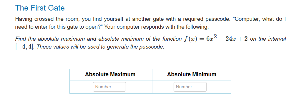 The First Gate
Having crossed the room, you find yourself at another gate with a required passcode. "Computer, what do I
need to enter for this gate to open?" Your computer responds with the following:
=
Find the absolute maximum and absolute minimum of the function f (x) =
[-4,4]. These values will be used to generate the passcode.
Absolute Maximum
Number
6x2
Absolute Minimum
Number
- 24x + 2 on the interval