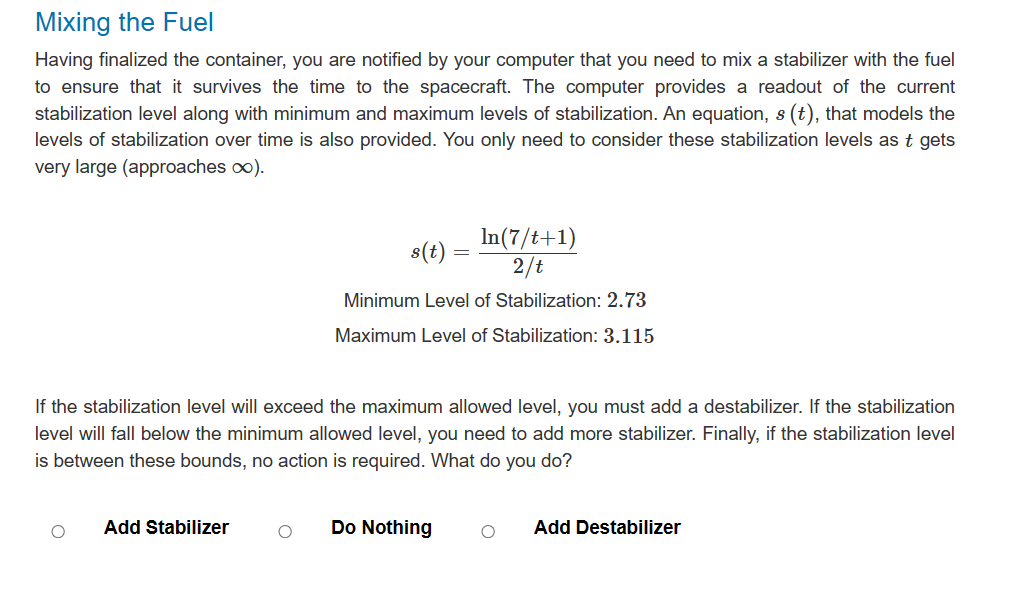 Mixing the Fuel
Having finalized the container, you are notified by your computer that you need to mix a stabilizer with the fuel
to ensure that it survives the time to the spacecraft. The computer provides a readout of the current
stabilization level along with minimum and maximum levels of stabilization. An equation, s (t), that models the
levels of stabilization over time is also provided. You only need to consider these stabilization levels as t gets
very large (approaches ∞).
s(t)
In (7/t+1)
2/t
Minimum Level of Stabilization: 2.73
Maximum Level of Stabilization: 3.115
If the stabilization level will exceed the maximum allowed level, you must add a destabilizer. If the stabilization
level will fall below the minimum allowed level, you need to add more stabilizer. Finally, if the stabilization level
is between these bounds, no action is required. What do you do?
Add Stabilizer
O Do Nothing O
Add Destabilizer