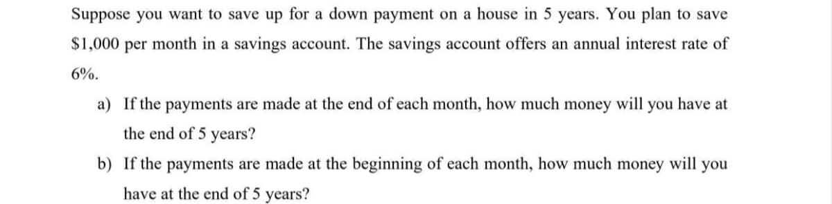 Suppose you want to save up for a down payment on a house in 5 years. You plan to save
$1,000 per month in a savings account. The savings account offers an annual interest rate of
6%.
a) If the payments are made at the end of each month, how much money will you have at
the end of 5 years?
b) If the payments are made at the beginning of each month, how much money will you
have at the end of 5 years?