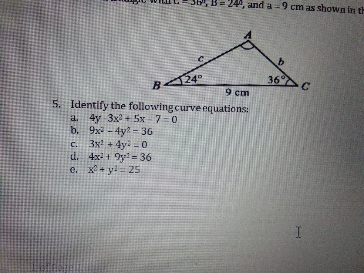 36', B = 24°, and a = 9 cm as shown in th
36° C
B24°
9 cm
5. Identify the following curve equations:
a. 4y -3x2 + 5x - 7 = 0
b. 9x2 - 4y2 = 36
3x2 + 4y2 0
d. 4x2 + 9y2 = 36
e. x2 + y2 = 25
C.
J.
