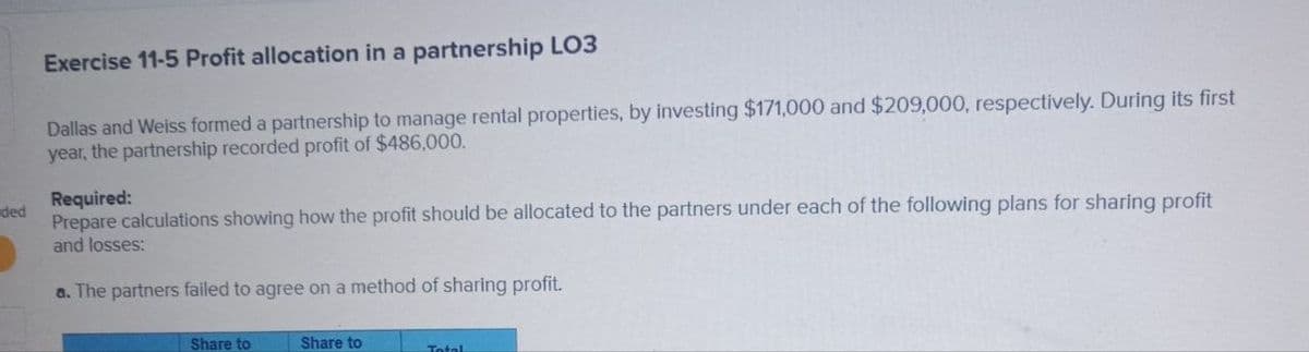 ded
Exercise 11-5 Profit allocation in a partnership LO3
Dallas and Weiss formed a partnership to manage rental properties, by investing $171,000 and $209,000, respectively. During its first
year, the partnership recorded profit of $486,000.
Required:
Prepare calculations showing how the profit should be allocated to the partners under each of the following plans for sharing profit
and losses:
a. The partners failed to agree on a method of sharing profit.
Share to
Share to
Total