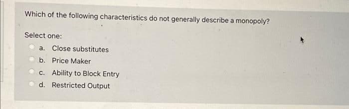 Which of the following characteristics do not generally describe a monopoly?
Select one:
a. Close substitutes
b. Price Maker
c. Ability to Block Entry
d. Restricted Output
