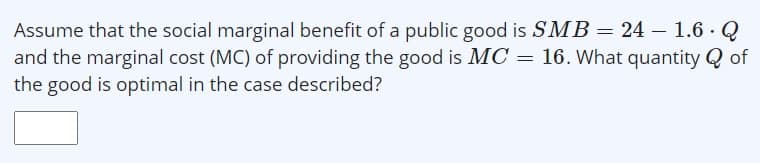 Assume that the social marginal benefit of a public good is SMB= 24 – 1.6 ·Q
and the marginal cost (MC) of providing the good is MC = 16. What quantity Q of
the good is optimal in the case described?
%3D
