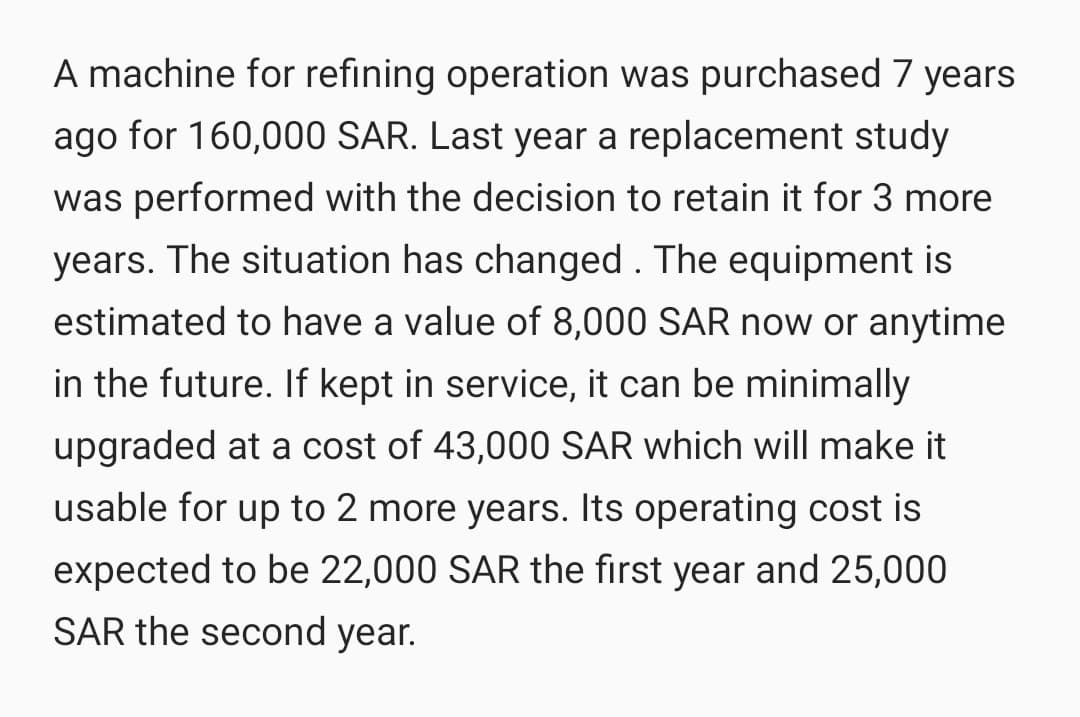 A machine for refining operation was purchased 7 years
ago for 160,000 SAR. Last year a replacement study
was performed with the decision to retain it for 3 more
years. The situation has changed . The equipment is
estimated to have a value of 8,000 SAR now or anytime
in the future. If kept in service, it can be minimally
upgraded at a cost of 43,000 SAR which will make it
usable for up to 2 more years. Its operating cost is
expected to be 22,000 SAR the first year and 25,000
SAR the second year.
