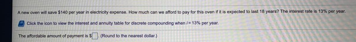 A new oven will save $140 per year in electricity expense. How much can we afford to pay for this oven if it is expected to last 18 years? The interest rate is 13% per year.
E Click the icon to view the interest and annuity table for discrete compounding when i= 13% per year.
The affordable amount of payment is $
(Round to the nearest dollar.)
