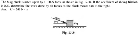 The 8-kg block is acted upon by a 100-N force as shown in Fig. 17-34. If the coefficient of sliding friction
is 0.30, determine the work done by all forces as the block moves 4 m to the right.
Ans. U-241 N-m
100 N
20⁰
kg
Fig. 17-34