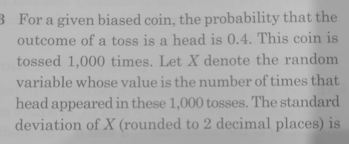 3 For a given biased coin, the probability that the
outcome of a toss is a head is 0.4. This coin is
tossed 1,000 times. Let X denote the random
variable whose value is the number of times that
head appeared in these 1,000 tosses. The standard
deviation of X (rounded to 2 decimal places) is
