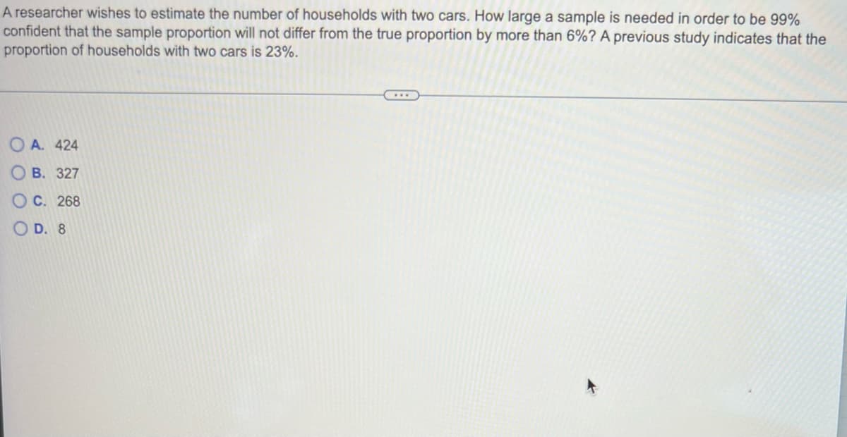 A researcher wishes to estimate the number of households with two cars. How large a sample is needed in order to be 99%
confident that the sample proportion will not differ from the true proportion by more than 6%? A previous study indicates that the
proportion of households with two cars is 23%.
O A. 424
О В. 327
О С. 268
O D. 8
