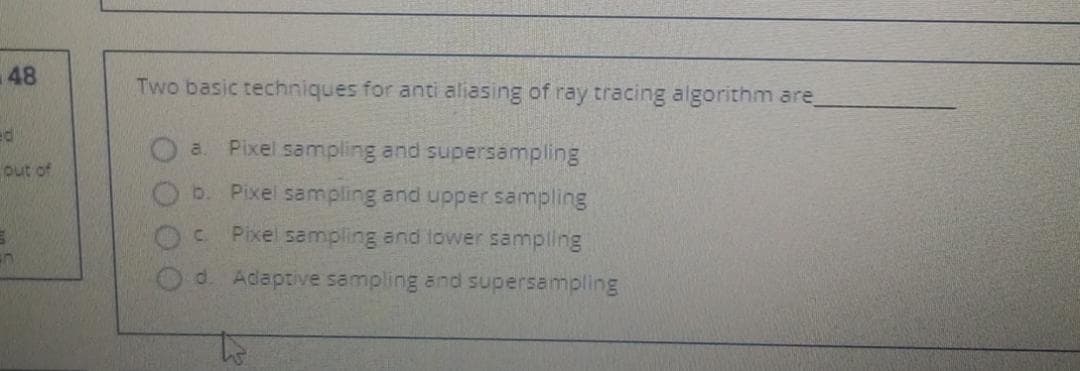 48
Two basic techniques for anti aliasing of ray tracing algorithm are
Pixel sampling and supersampling
a.
out of
b.
Pixel sampling and upper sampling
C.
Pixel sampling and lower sampling
d. Adaptive sampling and supersampling
