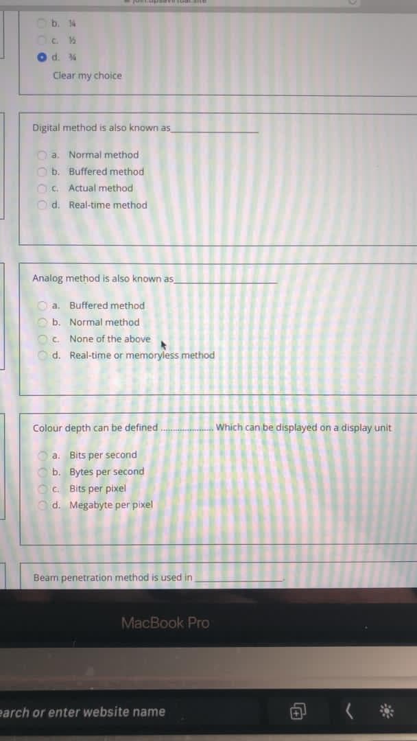 Ob. 14
O d. 4
Clear my choice
Digital method is also known as
Oa. Normal method
O b. Buffered method
OC Actual method
Od. Real-time method
Analog method is also known as,
O a. Buffered method
O b. Normal method
OC.
None of the above
Od. Real-time or memoryless method
Colour depth can be defined.
Which can be displayed on a display unit
O a. Bits per second
O b. Bytes per second
Oc. Bits per pixel
Od. Megabyte per pixel
Beam penetration method is used in
MacBook PrO
earch or enter website name
