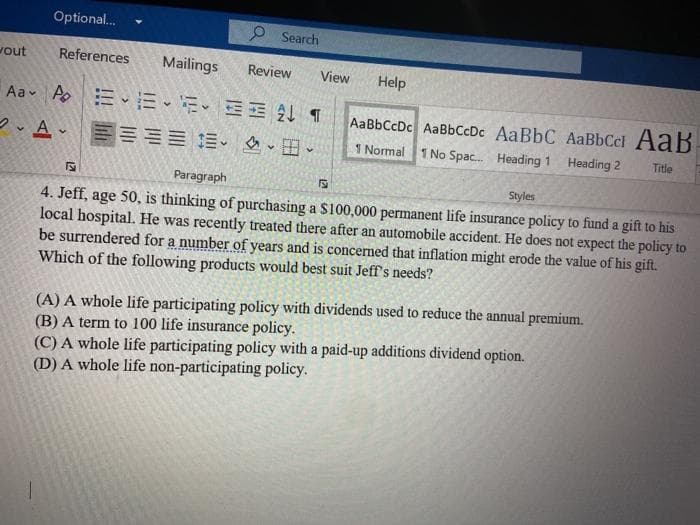 Optional.
P Search
vout
References
Mailings
Review
View
Help
Aav Aoミ、E、、三E4T
AaBbCcDc AaBbCcDc AaBbC AaBbCcl AaB
ン、A、三 三三加、、田
I Normal
1 No Spac. Heading 1 Heading 2
Title
Paragraph
Styles
4. Jeff, age 50, is thinking of purchasing a S100,000 permanent life insurance policy to fund a gift to his
local hospital. He was recently treated there after an automobile accident. He does not expect the policy to
be surrendered for a number of years and is concerned that inflation might erode the value of his gift.
Which of the following products would best suit Jeff's needs?
(A) A whole life participating policy with dividends used to reduce the annual premium.
(B) A term to 100 life insurance policy.
(C) A whole life participating policy with a paid-up additions dividend option.
(D) A whole life non-participating policy.
