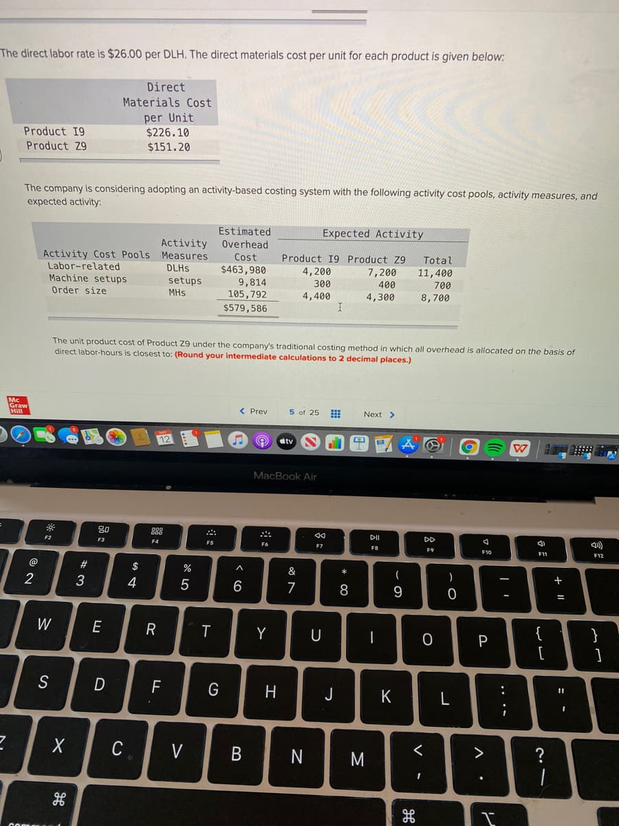 The direct labor rate is $26.00 per DLH. The direct materials cost per unit for each product is given below:
Direct
Materials Cost
per Unit
$226.10
$151.20
Product 19
Product Z9
The company is considering adopting an activity-based costing system with the following activity cost pools, activity measures, and
expected activity:
Estimated
Overhead
Expected Activity
Activity
Activity Cost Pools Measures
Labor-related
Machine setups
Product 19 Product Z9
Cost
$463,980
9,814
105,792
$579,586
Total
DLHS
4,200
300
11,400
700
7,200
setups
MHs
400
Order size
4,400
4,300
8,700
The unit product cost of Product Z9 under the company's traditional costing method in which all overhead is allocated on the basis of
direct labor-hours is closest to: (Round your intermediate calculations to 2 decimal places.)
Graw
< Prev
5 of 25
Next >
stv
MacBook Air
80
DI
DD
F2
F3
F7
FO
F9
F12
@
23
$
&
)
3
4
7
8
W
E
Y
U
{
}
P
[
S
F
G
H
J
K
:
C
V
M
?
+ ||
B
