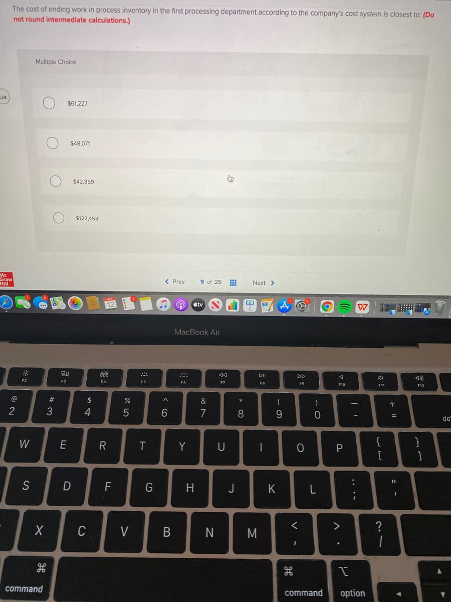 The cost of ending work in process inventory in the first processing department according to the company's cost system is closest to: (Do
not round intermediate calculations.)
Multiple Choice
24
$61,227
$48,071
$42,859
$122,453
Mc
raw
Hill
9 of 25
< Prev
Next >
期
tv
MacBook Air
80
888
DI
DD
F2
F3
F4
F5
F6
F7
F8
F9
F10
F11
F12
@
23
$
%
&
*
4
7
8.
de
W
E
Y
U
}
[
S
D
F
J
K
>
C
V
N
command
command
option
....
V •
B
