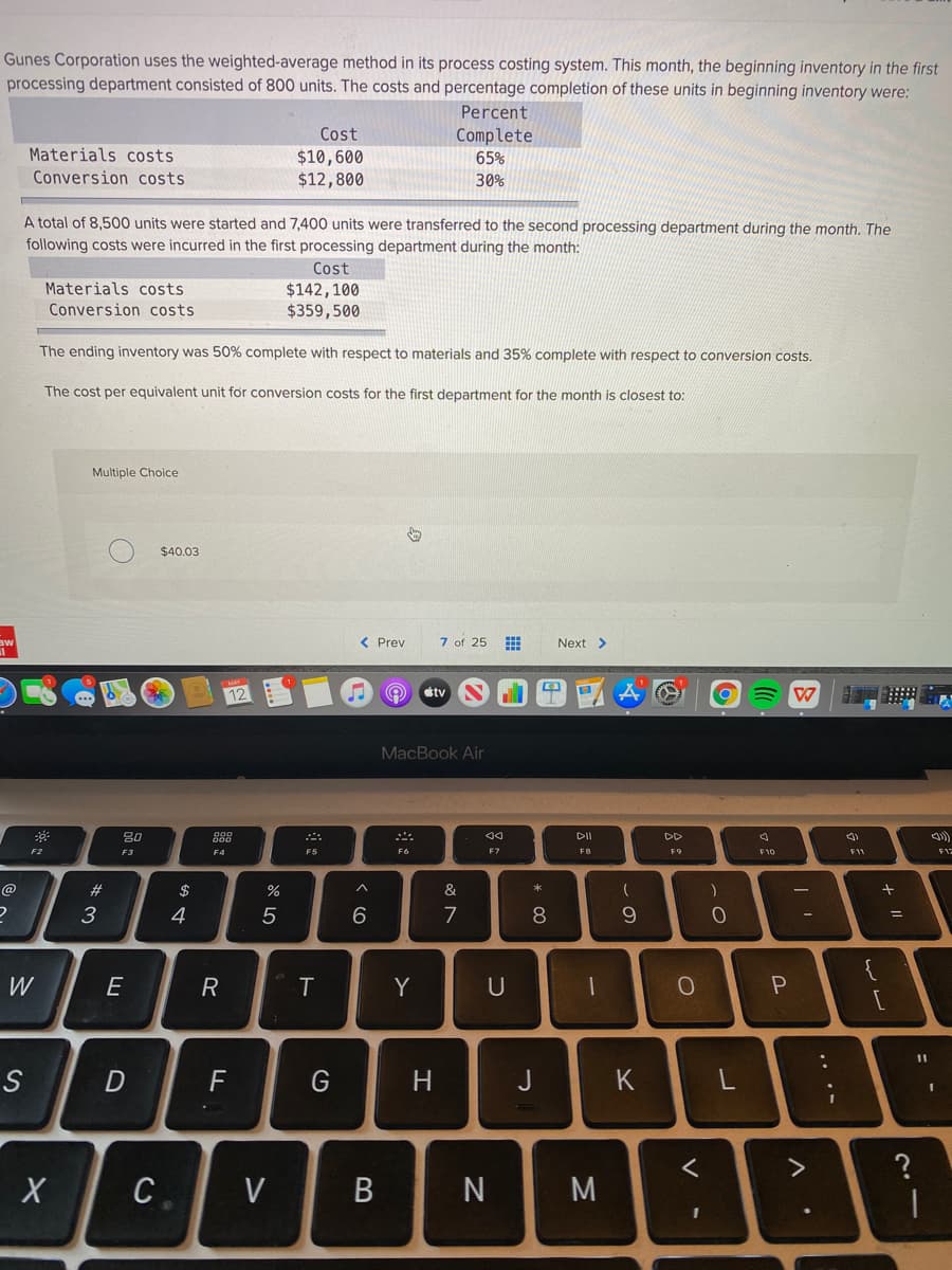 Gunes Corporation uses the weighted-average method in its process costing system. This month, the beginning inventory in the first
processing department consisted of 800 units. The costs and percentage completion of these units in beginning inventory were:
Percent
Cost
Complete
Materials costs
$10,600
$12,800
65%
Conversion costs
30%
A total of 8,500 units were started and 7,400 units were transferred to the second processing department during the month. The
following costs were incurred in the first processing department during the month:
Cost
Materials costs
$142,100
$359,500
Conversion costs
The ending inventory was 50% complete with respect to materials and 35% complete with respect to conversion costs.
The cost per equivalent unit for conversion costs for the first department for the month is closest to:
Multiple Choice
$40.03
< Prev
7 of 25 E
Next >
12
stv
MacBook Air
80
DII
DD
F2
F5
F6
F3
F4
F7
FB
F9
F11
@
23
$
&
3
4
7
8.
9.
W
E
T
Y
U
11
S
F
H.
J
K
>
C.
V
B
.. ..
* 00
