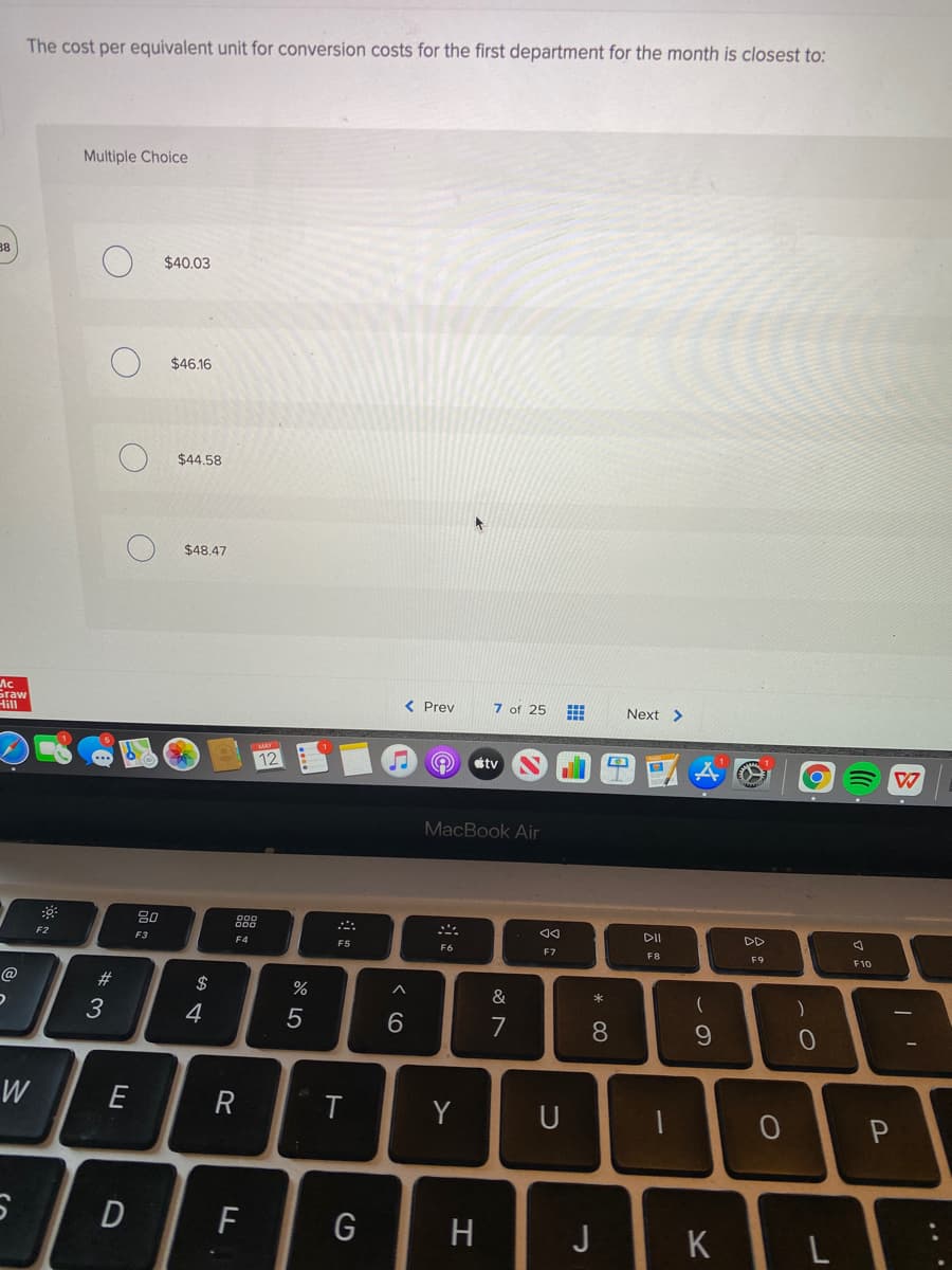 The cost per equivalent unit for conversion costs for the first department for the month is closest to:
Multiple Choice
38
$40.03
$46.16
$44.58
$48.47
Ac
Graw
Hill
< Prev
7 of 25
Next >
12
tv
MacBook Air
80
888
DII
DD
F2
F3
F4
F5
F9
F6
F7
F8
F10
@
$
&
4
7
8.
W
Y
F
G
J
K L
...
* 3
