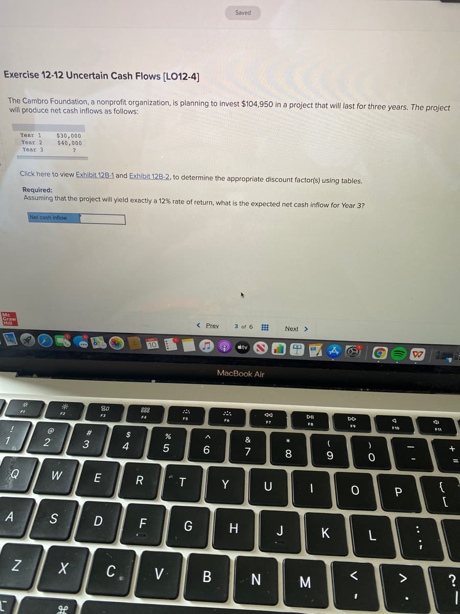Saved
Exercise 12-12 Uncertain Cash Flows (LO12-4]
The Cambro Foundation, a nonprofit organization, is planning to invest $104,950 in a project that will last for three years. The project
will produce net cash inflows as follows:
Year 1
$30,000
Year 2
$40,000
Year 3
Click here to view Exhibit 12B-1 and Exhibit 12B-2, to determine the appropriate discount factor(s) using tables.
Required:
Assuming that the project will yield exactly a 12% rate of return, what is the expected net cash inflow for Year 3?
Net cash inflow
Graw
< Prev
3 of 6
Next >
10
tv
MacBook Air
80
88
DII
DD
F2
F3
F4
FS
F6
FB
F9
F11
23
2$
%
)
+
1
3
4
6
7
Q
W
E
T
Y
U
{
A
D
F
H
J
C.
V
B
M
<>
.. ..
* 00
